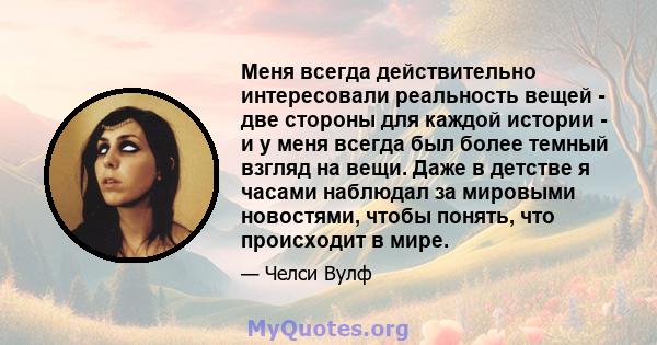 Меня всегда действительно интересовали реальность вещей - две стороны для каждой истории - и у меня всегда был более темный взгляд на вещи. Даже в детстве я часами наблюдал за мировыми новостями, чтобы понять, что