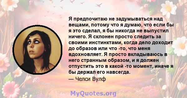 Я предпочитаю не задумываться над вещами, потому что я думаю, что если бы я это сделал, я бы никогда не выпустил ничего. Я склонен просто следить за своими инстинктами, когда дело доходит до образов или что -то, что