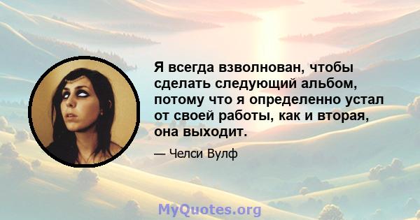 Я всегда взволнован, чтобы сделать следующий альбом, потому что я определенно устал от своей работы, как и вторая, она выходит.