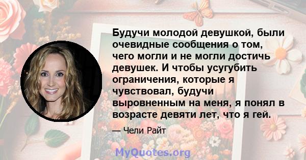 Будучи молодой девушкой, были очевидные сообщения о том, чего могли и не могли достичь девушек. И чтобы усугубить ограничения, которые я чувствовал, будучи выровненным на меня, я понял в возрасте девяти лет, что я гей.