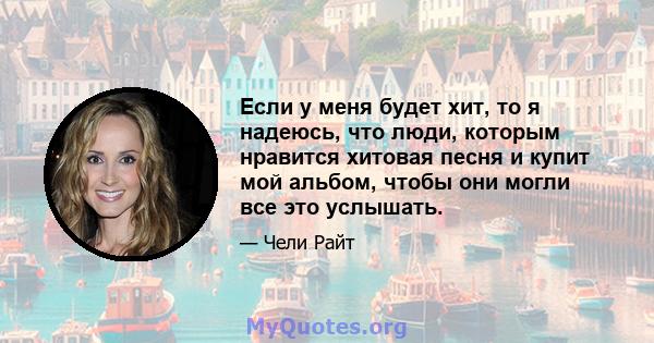 Если у меня будет хит, то я надеюсь, что люди, которым нравится хитовая песня и купит мой альбом, чтобы они могли все это услышать.