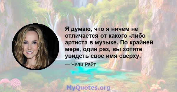 Я думаю, что я ничем не отличается от какого -либо артиста в музыке. По крайней мере, один раз, вы хотите увидеть свое имя сверху.