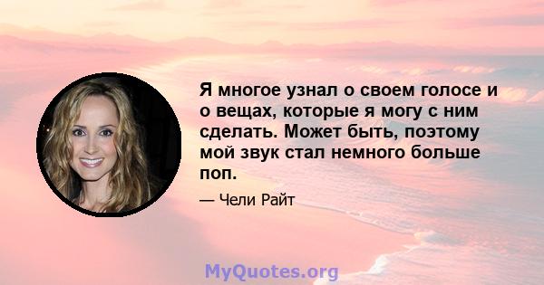 Я многое узнал о своем голосе и о вещах, которые я могу с ним сделать. Может быть, поэтому мой звук стал немного больше поп.