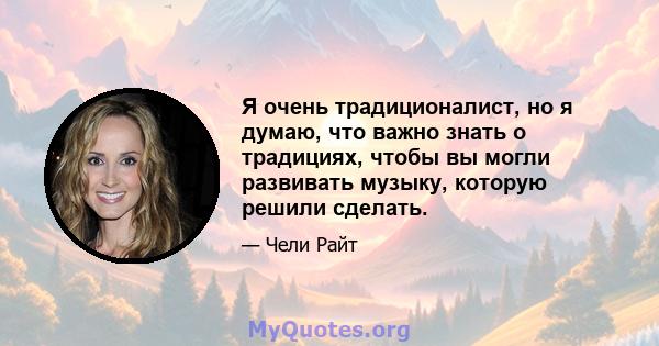 Я очень традиционалист, но я думаю, что важно знать о традициях, чтобы вы могли развивать музыку, которую решили сделать.