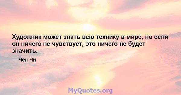 Художник может знать всю технику в мире, но если он ничего не чувствует, это ничего не будет значить.