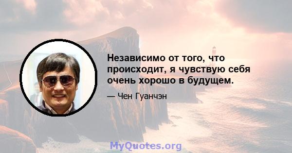 Независимо от того, что происходит, я чувствую себя очень хорошо в будущем.