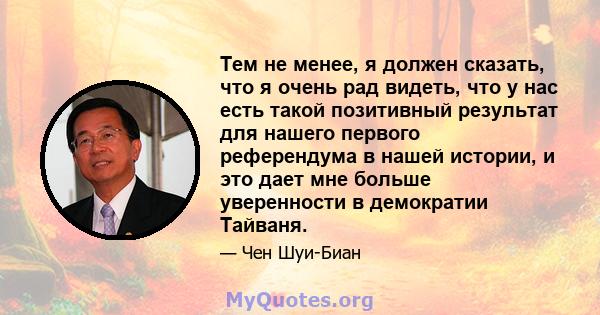 Тем не менее, я должен сказать, что я очень рад видеть, что у нас есть такой позитивный результат для нашего первого референдума в нашей истории, и это дает мне больше уверенности в демократии Тайваня.