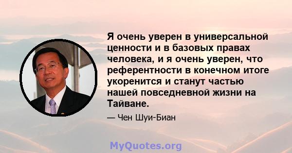 Я очень уверен в универсальной ценности и в базовых правах человека, и я очень уверен, что референтности в конечном итоге укоренится и станут частью нашей повседневной жизни на Тайване.