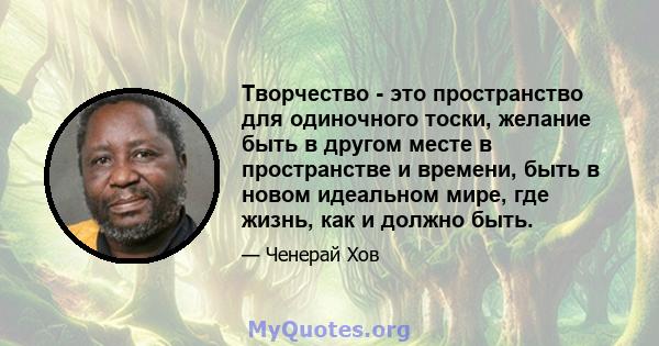 Творчество - это пространство для одиночного тоски, желание быть в другом месте в пространстве и времени, быть в новом идеальном мире, где жизнь, как и должно быть.