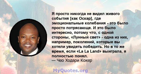 Я просто никогда не видел живого события [как Оскар], где эмоциональные колебания - это было просто потрясающе. И это было интересно, потому что, с одной стороны, «Лунный свет» - одна из них, например, поколений,