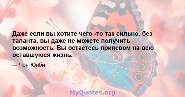 Даже если вы хотите чего -то так сильно, без таланта, вы даже не можете получить возможность. Вы остаетесь припевом на всю оставшуюся жизнь.