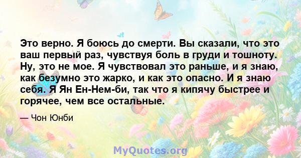 Это верно. Я боюсь до смерти. Вы сказали, что это ваш первый раз, чувствуя боль в груди и тошноту. Ну, это не мое. Я чувствовал это раньше, и я знаю, как безумно это жарко, и как это опасно. И я знаю себя. Я Ян