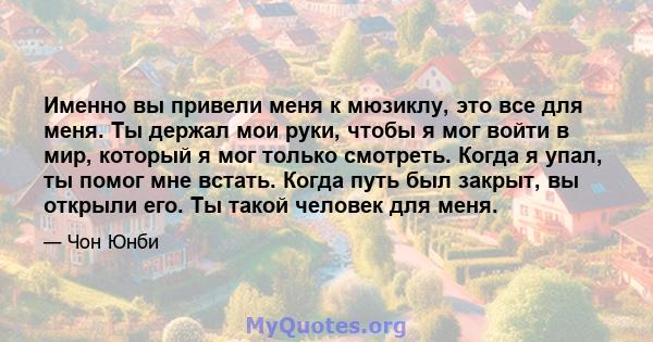 Именно вы привели меня к мюзиклу, это все для меня. Ты держал мои руки, чтобы я мог войти в мир, который я мог только смотреть. Когда я упал, ты помог мне встать. Когда путь был закрыт, вы открыли его. Ты такой человек