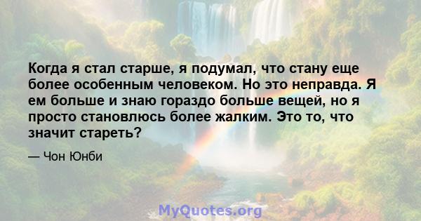 Когда я стал старше, я подумал, что стану еще более особенным человеком. Но это неправда. Я ем больше и знаю гораздо больше вещей, но я просто становлюсь более жалким. Это то, что значит стареть?