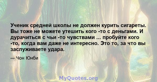 Ученик средней школы не должен курить сигареты. Вы тоже не можете утешить кого -то с деньгами. И дурачиться с чьи -то чувствами ... пробуйте кого -то, когда вам даже не интересно. Это то, за что вы заслуживаете удара.