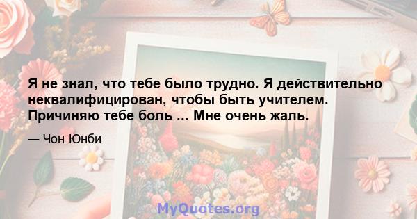 Я не знал, что тебе было трудно. Я действительно неквалифицирован, чтобы быть учителем. Причиняю тебе боль ... Мне очень жаль.