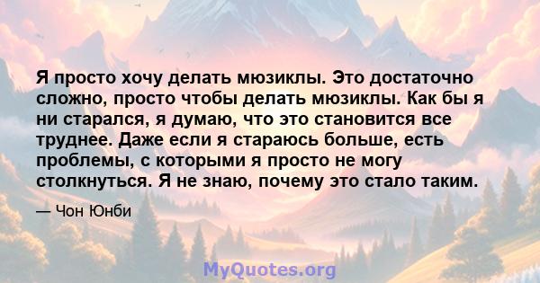 Я просто хочу делать мюзиклы. Это достаточно сложно, просто чтобы делать мюзиклы. Как бы я ни старался, я думаю, что это становится все труднее. Даже если я стараюсь больше, есть проблемы, с которыми я просто не могу