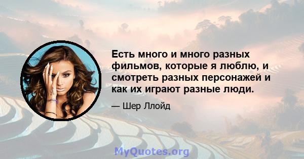 Есть много и много разных фильмов, которые я люблю, и смотреть разных персонажей и как их играют разные люди.