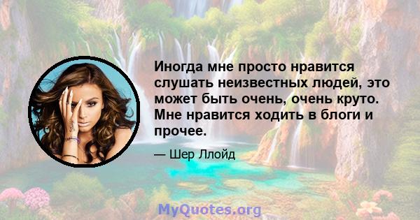 Иногда мне просто нравится слушать неизвестных людей, это может быть очень, очень круто. Мне нравится ходить в блоги и прочее.