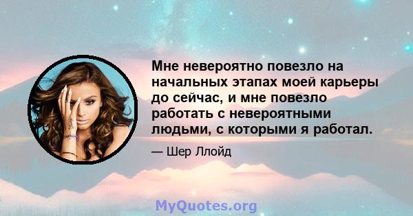 Мне невероятно повезло на начальных этапах моей карьеры до сейчас, и мне повезло работать с невероятными людьми, с которыми я работал.