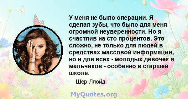 У меня не было операции. Я сделал зубы, что было для меня огромной неуверенности. Но я счастлив на сто процентов. Это сложно, не только для людей в средствах массовой информации, но и для всех - молодых девочек и