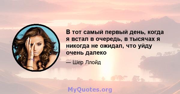 В тот самый первый день, когда я встал в очередь, в тысячах я никогда не ожидал, что уйду очень далеко