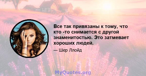 Все так привязаны к тому, что кто -то снимается с другой знаменитостью. Это затмевает хороших людей.