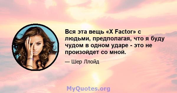 Вся эта вещь «X Factor» с людьми, предполагая, что я буду чудом в одном ударе - это не произойдет со мной.