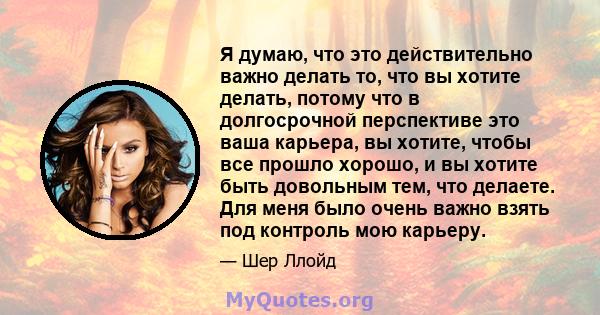 Я думаю, что это действительно важно делать то, что вы хотите делать, потому что в долгосрочной перспективе это ваша карьера, вы хотите, чтобы все прошло хорошо, и вы хотите быть довольным тем, что делаете. Для меня