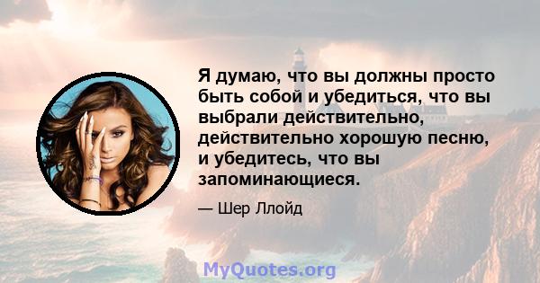 Я думаю, что вы должны просто быть собой и убедиться, что вы выбрали действительно, действительно хорошую песню, и убедитесь, что вы запоминающиеся.