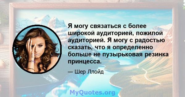 Я могу связаться с более широкой аудиторией, пожилой аудиторией. Я могу с радостью сказать, что я определенно больше не пузырьковая резинка принцесса.