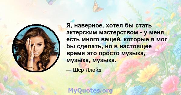 Я, наверное, хотел бы стать актерским мастерством - у меня есть много вещей, которые я мог бы сделать, но в настоящее время это просто музыка, музыка, музыка.