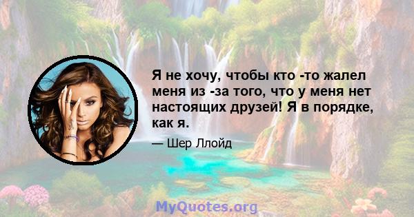 Я не хочу, чтобы кто -то жалел меня из -за того, что у меня нет настоящих друзей! Я в порядке, как я.