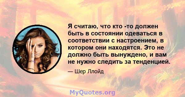 Я считаю, что кто -то должен быть в состоянии одеваться в соответствии с настроением, в котором они находятся. Это не должно быть вынуждено, и вам не нужно следить за тенденцией.