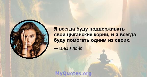 Я всегда буду поддерживать свои цыганские корни, и я всегда буду помогать одним из своих.