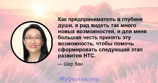 Как предприниматель в глубине души, я рад видеть так много новых возможностей, и для меня большая честь принять эту возможность, чтобы помочь сформировать следующий этап развития HTC.