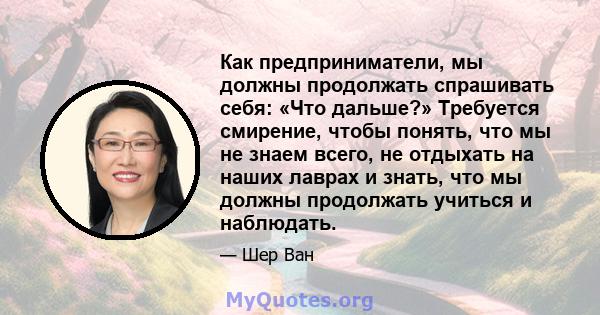 Как предприниматели, мы должны продолжать спрашивать себя: «Что дальше?» Требуется смирение, чтобы понять, что мы не знаем всего, не отдыхать на наших лаврах и знать, что мы должны продолжать учиться и наблюдать.