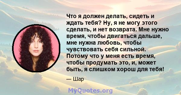 Что я должен делать, сидеть и ждать тебя? Ну, я не могу этого сделать, и нет возврата. Мне нужно время, чтобы двигаться дальше, мне нужна любовь, чтобы чувствовать себя сильной. Потому что у меня есть время, чтобы