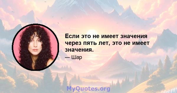 Если это не имеет значения через пять лет, это не имеет значения.