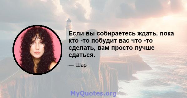 Если вы собираетесь ждать, пока кто -то побудит вас что -то сделать, вам просто лучше сдаться.