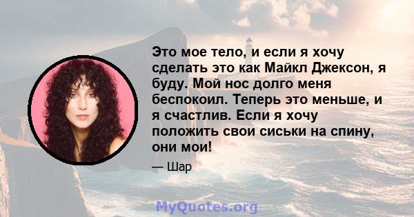 Это мое тело, и если я хочу сделать это как Майкл Джексон, я буду. Мой нос долго меня беспокоил. Теперь это меньше, и я счастлив. Если я хочу положить свои сиськи на спину, они мои!