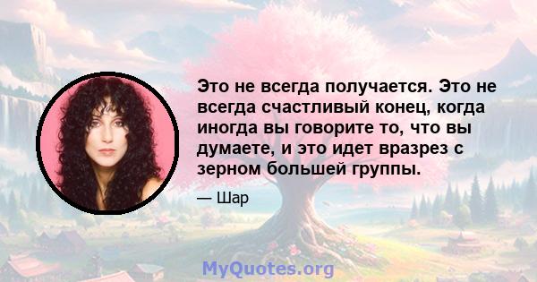 Это не всегда получается. Это не всегда счастливый конец, когда иногда вы говорите то, что вы думаете, и это идет вразрез с зерном большей группы.