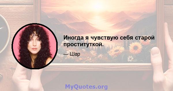 Иногда я чувствую себя старой проституткой.