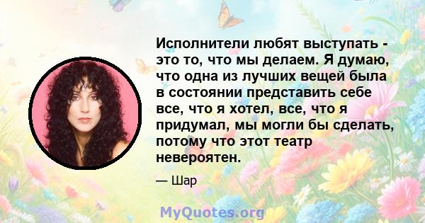 Исполнители любят выступать - это то, что мы делаем. Я думаю, что одна из лучших вещей была в состоянии представить себе все, что я хотел, все, что я придумал, мы могли бы сделать, потому что этот театр невероятен.