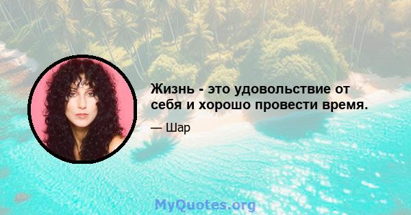 Жизнь - это удовольствие от себя и хорошо провести время.