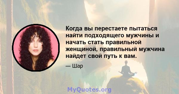 Когда вы перестаете пытаться найти подходящего мужчины и начать стать правильной женщиной, правильный мужчина найдет свой путь к вам.