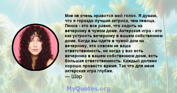 Мне не очень нравится мой голос. Я думаю, что я гораздо лучшая актриса, чем певица. Пение - это все равно, что ходить на вечеринку в чужом доме. Актерская игра - это как устроить вечеринку в вашем собственном доме.