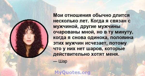 Мои отношения обычно длится несколько лет. Когда я связан с мужчиной, другие мужчины очарованы мной, но в ту минуту, когда я снова одинока, половина этих мужчин исчезает, потому что у них нет шаров, которые