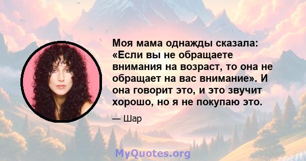 Моя мама однажды сказала: «Если вы не обращаете внимания на возраст, то она не обращает на вас внимание». И она говорит это, и это звучит хорошо, но я не покупаю это.