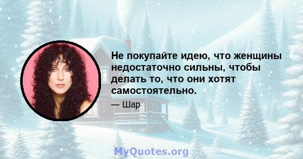 Не покупайте идею, что женщины недостаточно сильны, чтобы делать то, что они хотят самостоятельно.